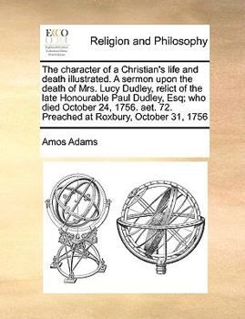 Paperback The Character of a Christian's Life and Death Illustrated. a Sermon Upon the Death of Mrs. Lucy Dudley, Relict of the Late Honourable Paul Dudley, Esq Book