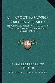 All About Pasadena and Its Vicinity; Its Climate, Missions, Trails and Cañons, Fruits, Flowers and Game
