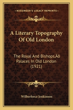 A Literary Topography of Old London. The Royal and Bishops' Palaces in Old London With the Parliament Houses and Courts of Justice and the Great ... in Sixteenth and Seventeenth Century...
