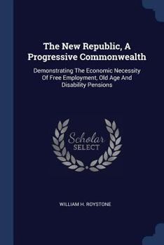 The New Republic, A Progressive Commonwealth: Demonstrating The Economic Necessity Of Free Employment, Old Age And Disability Pensions ......
