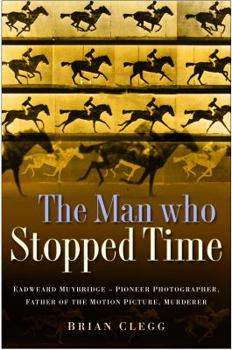 The Man Who Stopped Time: The Illuminating Story of Eadweard Muybridge ? Pioneer Photographer, Father of the Motion Picture, Murderer