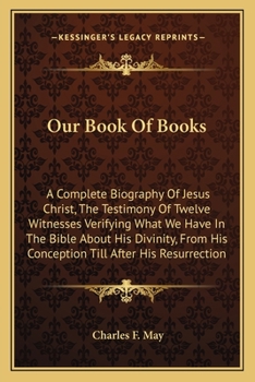 Our Book Of Books: A Complete Biography Of Jesus Christ, The Testimony Of Twelve Witnesses Verifying What We Have In The Bible About His Divinity, ... After His Resurrection