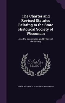 The Charter and Revised Statutes Relating to the State Historical Society of Wisconsin: Also the Constitution and By-Laws of the Society