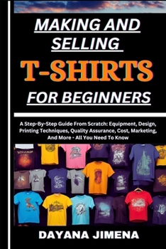 MAKING AND SELLING T-SHIRTS FOR BEGINNERS: A Step-By-Step Guide From Scratch: Equipment, Design, Printing Techniques, Quality Assurance, Cost, Marketing, And More - All You Need To Know