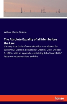 The Absolute Equality of all Men before the Law: the only true basis of reconstruction - an address by William M. Dickson, delivered at Oberlin, Ohio, ... Mills' letter on reconstruction, and the