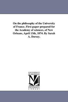 Paperback On the philosophy of the University of France. First paper prepared for the Academy of sciences, of New Orleans, April 13th, 1874. By Sarah A. Dorsey. Book