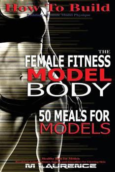 How to Build the Female Fitness Model Body: 50 Meals for Models, Healthy Skin for Models; Breakfast, Lunch, Dinner, Snacks and Smoothies for Glowing Skin