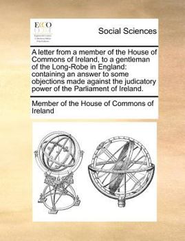 A letter from a member of the House of Commons of Ireland, to a gentleman of the Long-Robe in England: containing an answer to some objections made ... power of the Parliament of Ireland.
