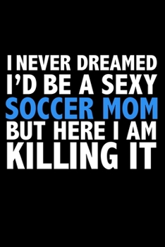 I never dreamed I'd a sexy soccer mom but here I am killing it Career Journal 6 x 9 120 pages notebook: Funny Parents Notebook