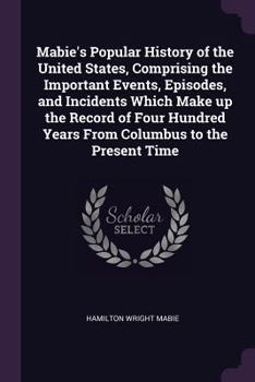 Mabie's Popular History of the United States, Comprising the Important Events, Episodes, and Incidents Which Make up the Record of Four Hundred Years From Columbus to the Present Time
