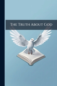 The Truth about God: Being a Concise Statement of the Main Truths of Reason, Experience and the Bible about God, Compared with the Beliefs Held in Non-Biblical Lands and by Mormonism