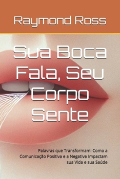Sua Boca Fala, Seu Corpo Sente: Palavras que Transformam: Como a Comunicação Positiva e a Negativa Impactam sua Vida e sua Saúde (Portuguese Edition)