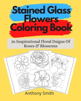 Stained Glass Flowers Coloring Book: 26 Inspirational Floral Designs Of Roses & Blossoms