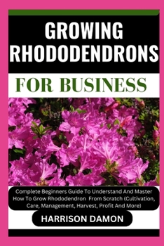 GROWING RHODODENDRONS FOR BUSINESS: Complete Beginners Guide To Understand And Master How To Grow Rhododendron From Scratch (Cultivation, Care, Management, Harvest, Profit And More)
