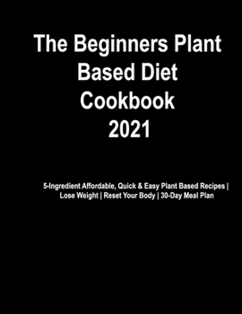 The Beginner's Plant Based Diet Cookbook #2021: 5-Ingredient Affordable, Quick & Easy Plant Based Recipes | Lose Weight | Reset Your Body | 30-Day Meal Plan