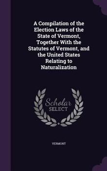 Hardcover A Compilation of the Election Laws of the State of Vermont, Together With the Statutes of Vermont, and the United States Relating to Naturalization Book