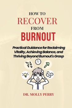 How to Recover from Burnout: Practical Guidance for Reclaiming Vitality, Achieving Balance, and Thriving Beyond Burnout's Grasp