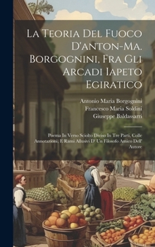 La Teoria Del Fuoco D'anton-ma. Borgognini, Fra Gli Arcadi Iapeto Egiratico: Poema In Verso Sciolto Diviso In Tre Parti, Colle Annotazioni, E Rami ... Filosofo Amico Dell' Autore (Italian Edition)