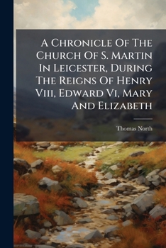 A Chronicle of the Church of St. Martin in Leicester, During the Reigns of Henry VIII, Edward VI, Mary, and Elizabeth, with Some Account of Its Monor Altars and Ancient Guilds. Compiled from Original 
