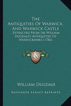 Paperback The Antiquities Of Warwick, And Warwick Castle: Extracted From Sir William Dugdale's Antiquities Of Warwickshire (1786) Book