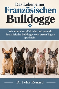 Das Leben einer Französischen Bulldogge: Wie man eine glückliche und gesunde Französische Bulldogge vom ersten Tag an großzieht (German Edition)
