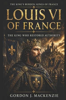 Louis VI of France: The King Who Restored Authority (THE KING’S BURDEN: KINGS OF FRANCE)