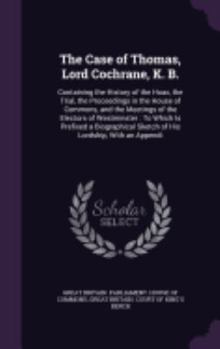 The Case of Thomas, Lord Cochrane, K. B.: Containing the History of the Hoax, the Trial, the Proceedings in the House of Commons, and the Meetings of the Electors of Westminster: To Which Is Prefixed 