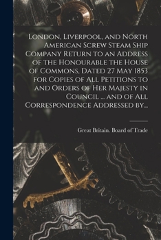 London, Liverpool, and North American Screw Steam Ship Company [microform] Return to an Address of the Honourable the House of Commons, Dated 27 May ... in Council ... and of All Correspondence...