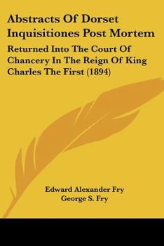 Abstracts Of Dorset Inquisitiones Post Mortem: Returned Into The Court Of Chancery In The Reign Of King Charles The First