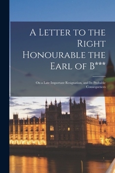 Paperback A Letter to the Right Honourable the Earl of B*** [microform]: on a Late Important Resignation, and Its Probable Consequences Book