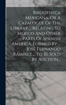 Bibliotheca Mexicana, Or A Catalogue Of The Library ... Relating To Mexico And Other Parts Of Spanish America, Formed By ... José Fernando Ramirez ... To Be Sold By Auction...