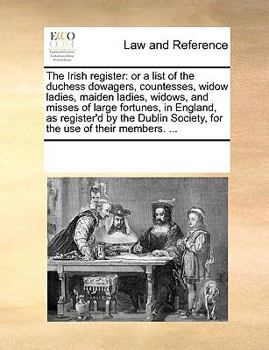 The Irish register: or a list of the duchess dowagers, countesses, widow ladies, maiden ladies, widows, and misses of large fortunes, in England, as ... Society, for the use of their members. ...