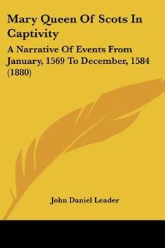 Mary Queen of Scots in Captivity: A Narrative of Events From January, 1569, to December, 1584, Whilst George Earl of Shrewsbury Was the Guardian of the Scottish Queen