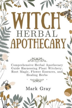 WITCH HERBAL APOTHECARY: Comprehensive Herbal Apothecary Guide Harnessing Plant Witchery, Root Magic, Flower Essences, and Healing Herbs