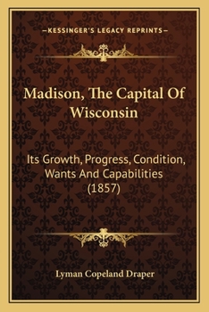 Madison, the Capital of Wisconsin: Its Growth. Progress, Condition, Wants and Capabilities