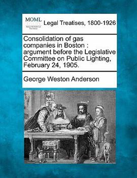 Consolidation of gas companies in Boston: argument before the Legislative Committee on Public Lighting, February 24, 1905.