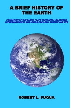 A Brief History Of The Earth: Formation of the Earth, plate tectonics, volcanoes, supercontinents, sea levels, ice ages, climate, and life