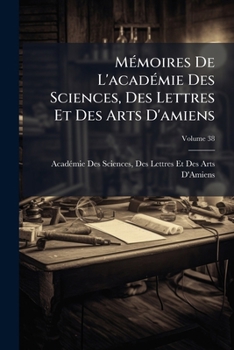 Mémoires De L'académie Des Sciences, Des Lettres Et Des Arts D'amiens, Volume 38