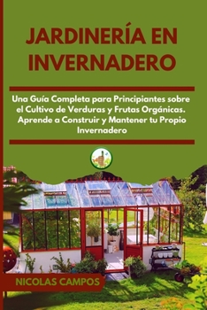 Jardinería en Invernadero: Una Guía Completa para Principiantes Sobre el Cultivo de Verduras y Frutas Orgánicas. Aprende a Construir y Mantener tu Propio Invernadero