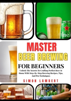 Master Beer Brewing For Beginners: Unlock The Secrets To Crafting Perfect Beer At Home With Step-By-Step Brewing Recipes, Tips, And Pro Techniques