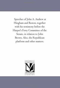 Speeches of John A. Andrew at Hingham and Boston, together with his testimony before the Harper's Ferry Committee of the Senate, in relation to John ... the Republican platform and other matters.