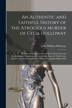 An Authentic and Faithful History of the Atrocious Murder of Celia Holloway: With an Accurate Account of All the Mysterious and Extraordinary Circumstances....Including, Also, the Trial for the Murder