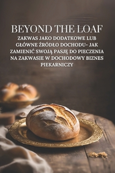 Beyond The Loaf: Zakwas jako dodatkowe lub glówne zródlo dochodu- Jak zamienic swoja pasje do pieczenia na zakwasie w dochodowy biznes piekarniczy ... Sztuka i biznes na zakwasie) (Polish Edition)