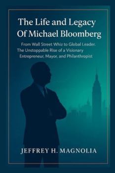 The Life and Legacy Of Michael Bloomberg: From Wall Street Whiz to Global Leader. The Unstoppable Rise of a Visionary Entrepreneur, Mayor, and Philanthropist