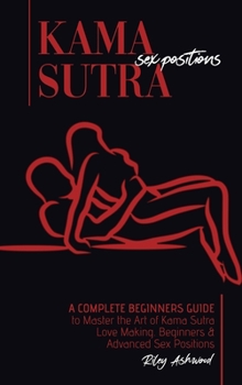 Kama Sutra Sex Positions: A Complete Beginners Guide To Master The Art Of Kama Sutra Love Making - Beginners and Advanced Sex Positions