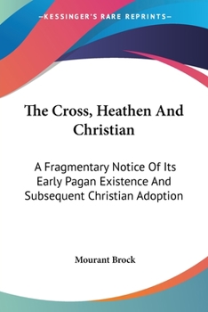 Paperback The Cross, Heathen And Christian: A Fragmentary Notice Of Its Early Pagan Existence And Subsequent Christian Adoption Book