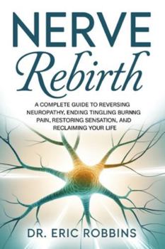 Nerve Rebirth: A Complete Guide to Reversing Neuropathy, Ending Tingling and Burning Pain, Restoring Sensation, and Reclaiming Your Life.