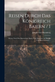 Reisen Durch Das K�nigreich Baiern / 1: Reisen Nach Den Baierischen Alpen, Vom Innstrom an Die Alz Und Den Chiemsee...