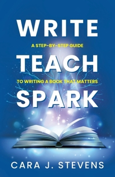 Write, Teach, Spark: A Step-by-Step Guide to Writing a Book that Matters (Write to Lead - Vol. 1)