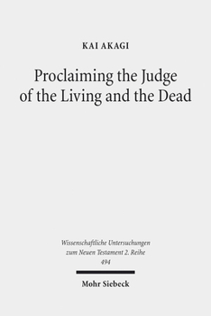 Proclaiming the Judge of the Living and the Dead: The Christological Significance of Judgement in Acts 10 and 17 (Wissenschaftliche Untersuchungen Zum Neuen Testament 2.Reihe)